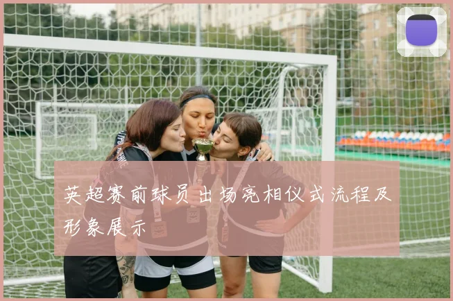 英超赛前球员出场亮相仪式流程及形象展示