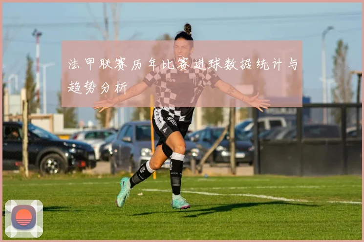 法甲联赛历年比赛进球数据统计与趋势分析